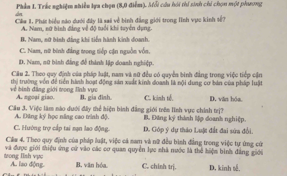 Phần I. Trắc nghiệm nhiều lựa chọn (8, 0 điểm). Mỗi câu hỏi thí sinh chi chọn một phương
án.
Câu 1. Phát biểu nào dưới đây là sai về bình đẳng giới trong lĩnh vực kinh tế?
A. Nam, nữ bình đẳng về độ tuổi khi tuyển dụng.
B. Nam, nữ bình đẳng khi tiến hành kinh doanh.
C. Nam, nữ bình đẳng trong tiếp cận nguồn vốn.
D. Nam, nữ bình đẳng để thành lập doanh nghiệp.
Câu 2. Theo quy định của pháp luật, nam và nữ đều có quyền bình đẳng trong việc tiếp cận
thị trường vốn đề tiến hành hoạt động sản xuất kinh doanh là nội dung cơ bản của pháp luật
về bình đẳng giới trong lĩnh vực
A. ngoại giao. B. gia đình. C. kinh tế. D. văn hóa.
Câu 3. Việc làm nào dưới đây thể hiện bình đẳng giới trên lĩnh vực chính trị?
A. Đăng ký học nâng cao trình độ. B. Đăng ký thành lập doanh nghiệp.
C. Hưởng trợ cấp tai nạn lao động. D. Góp ý dự thảo Luật đất đai sửa đổi.
Câu 4. Theo quy định của pháp luật, việc cả nam và nữ đều bình đẳng trong việc tự ứng cử
và được giới thiệu ứng cử vào các cơ quan quyền lực nhà nước là thể hiện bình đẳng giới
trong lĩnh vực
A. lao động. B. văn hóa. C. chính trj. D. kinh tế.