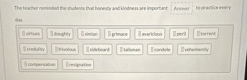 The teacher reminded the students that honesty and kindness are important Answer to practice every
day.
virtues :: doughty beginarrayr :: :endarray simian. grimace :: avaricious beginarrayr :: :: ::endarray peril :: torrent
:: credulity beginarrayr 49 +8 * :4 hline endarray frivolous sideboard : talisman :: condole :: vehemently
= compensation resignation