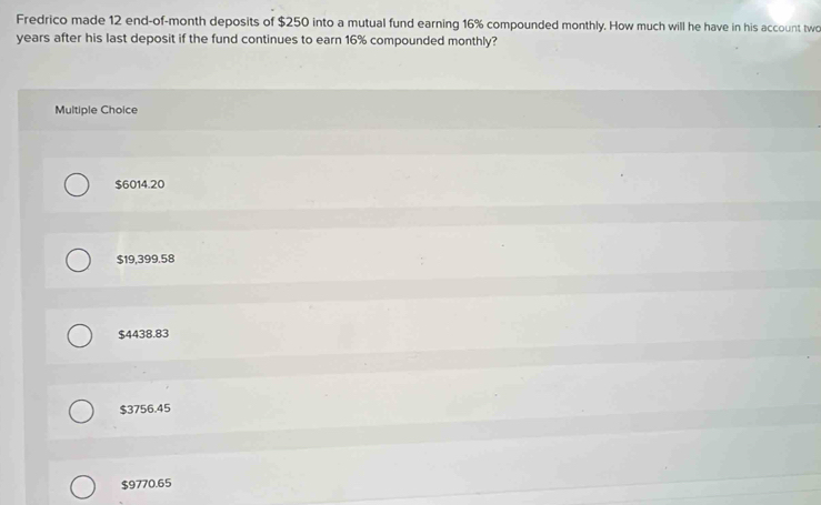 Fredrico made 12 end-of-month deposits of $250 into a mutual fund earning 16% compounded monthly. How much will he have in his account two
years after his last deposit if the fund continues to earn 16% compounded monthly?
Multiple Choice
$6014.20
$19,399.58
$4438.83
$3756.45
$9770.65