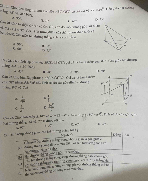 Cho hình lăng trụ tam giác đều ABC.A'B'C' có AB=a và AA'=asqrt(2). Góc giữa hai đường
thắng AB' và BC' bằng 60°. D. 45°.
A. 90°. B. 30°. C.
Câu 20. Cho tứ diện OABC có OA, OB, OC đôi một vuông góc với nhau
và OA=OB=OC. Gọi M là trung điểm của BC (tham khảo hình vẽ
bên dưới). Góc giữa hai đường thẳng OM và AB bằng
A. 90°. B. 30°.
C. 60°. D. 45°
Câu 21. Cho hình lập phương ABCD.A'B'C'D';  gọi M là trung điểm của B'C'. Góc giữa hai đường
thẳng AM và BC' bằng D. 60°.
A. 45°. B. 90°. C. 30°.
Câu 22. Cho hình lập phương ABCD.A'B'C'D'. Gọi M là trung điểm
của DD' (tham khảo hình vẽ). Tính cô-sin của góc giữa hai đường 
thẳng B'C và C'M
A.  1/sqrt(10) . B.  1/3 .
C.  1/sqrt(3) . D.  2sqrt(2)/9 .
Câu 23. Cho hình chóp S.ABC có SA=SB=SC=AB=AC=a,BC=asqrt(2). Tính số đo của góc giữa
hai đường thẳng AB và SC ta được kết quả:
A. 90°. B. 30°. C. 60°. D. 45°.
Cai đường thẳng bất kỳ.
4