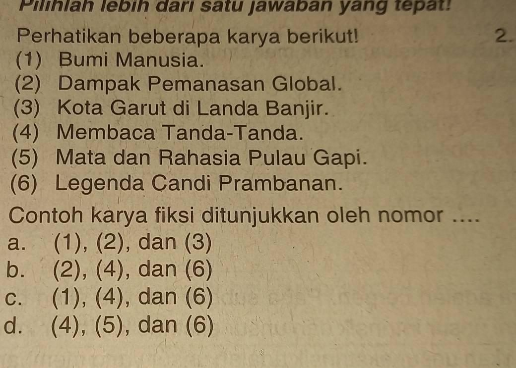 Pilihlah lebih dari satu jawaban yang tepat!
Perhatikan beberapa karya berikut! 2.
(1) Bumi Manusia.
(2) Dampak Pemanasan Global.
(3) Kota Garut di Landa Banjir.
(4) Membaca Tanda-Tanda.
(5) Mata dan Rahasia Pulau Gapi.
(6) Legenda Candi Prambanan.
Contoh karya fiksi ditunjukkan oleh nomor ....
a. (1), (2), dan (3)
bì (2), (4), dan (6)
C. (1), (4), dan (6)
d. (4), (5), dan (6)