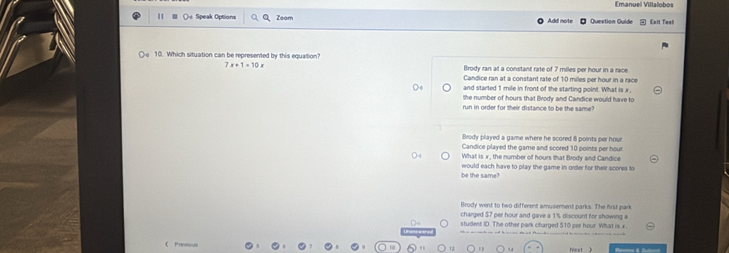 Emanuel Villalobos
Oa Speak Options Zoom Add note Question Guide Exit Test
10. Which situation can be represented by this equation?
7x+1=10x Brody ran at a constant rate of 7 miles per hour in a race.
Candice ran at a constant rate of 10 miles per hour in a race
and started 1 mile in front of the starting point. What is x,
the number of hours that Brody and Candice would have to
run in order for their distance to be the same?
Brody played a game where he scored 8 points per hour
Candice played the game and scored 10 points per hour
What is x, the number of hours that Brody and Candice
would each have to play the game in order for their scores to
be the same?
Brody went to two different amusement parks. The first park
charged $7 per hour and gave a 1% discount for showing a
student ID. The other park charged $10 per hour What is x
Previours Next