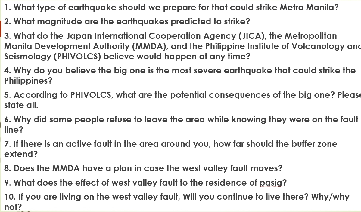 What type of earthquake should we prepare for that could strike Metro Manila? 
2. What magnitude are the earthquakes predicted to strike? 
3. What do the Japan International Cooperation Agency (JICA), the Metropolitan 
Manila Development Authority (MMDA), and the Philippine Institute of Volcanology and 
Seismology (PHIVOLCS) believe would happen at any time? 
4. Why do you believe the big one is the most severe earthquake that could strike the 
Philippines? 
5. According to PHIVOLCS, what are the potential consequences of the big one? Pleas 
state all. 
6. Why did some people refuse to leave the area while knowing they were on the fault 
line? 
7. If there is an active fault in the area around you, how far should the buffer zone 
extend? 
8. Does the MMDA have a plan in case the west valley fault moves? 
9. What does the effect of west valley fault to the residence of pasig? 
10. If you are living on the west valley fault, Will you continue to live there? Why/why 
not?