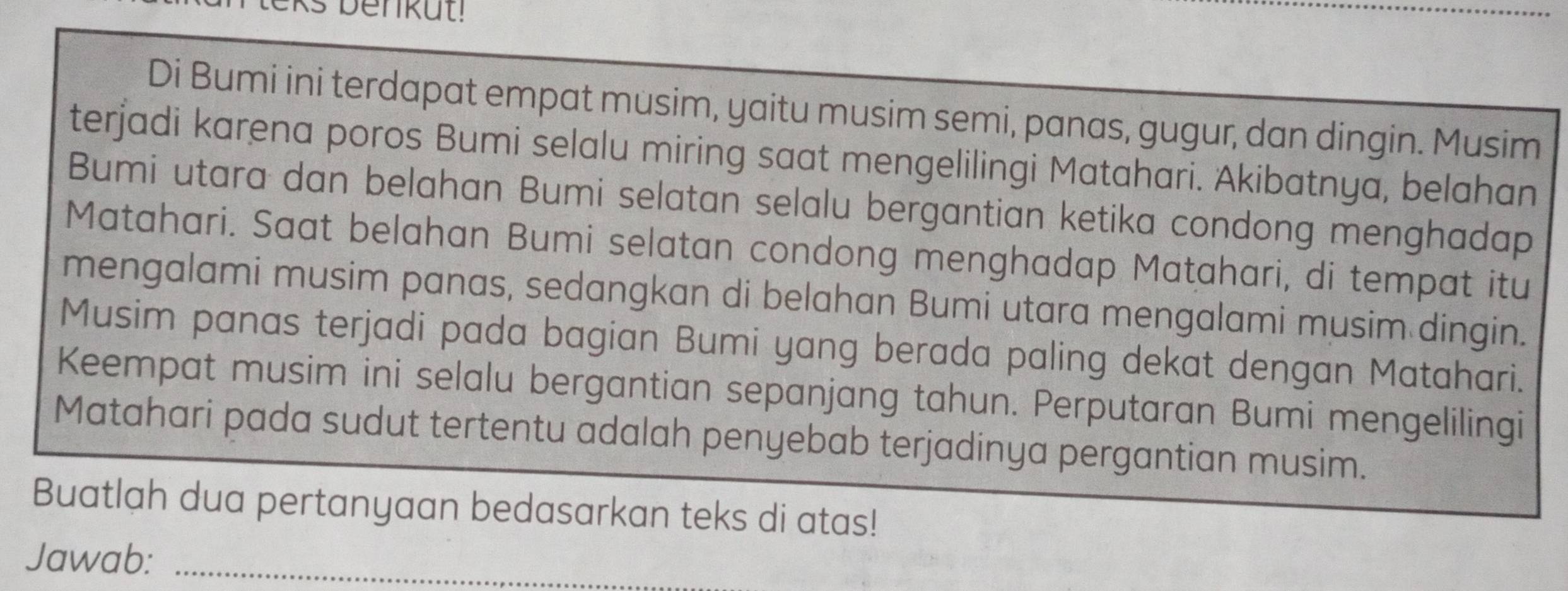 Di Bumi ini terdapat empat musim, yaitu musim semi, panas, gugur, dan dingin. Musim 
terjadi karena poros Bumi selalu miring saat mengelilingi Matahari. Akibatnya, belahan 
Bumi utara dan belahan Bumi selatan selalu bergantian ketika condong menghadap 
Matahari. Saat belahan Bumi selatan condong menghadap Matahari, di tempat itu 
mengalami musim panas, sedangkan di belahan Bumi utara mengalami musim dingin. 
Musim panas terjadi pada bagian Bumi yang berada paling dekat dengan Matahari. 
Keempat musim ini selalu bergantian sepanjang tahun. Perputaran Bumi mengelilingi 
Matahari pada sudut tertentu adalah penyebab terjadinya pergantian musim. 
Buatlah dua pertanyaan bedasarkan teks di atas! 
Jawab:_