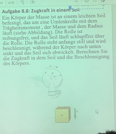 of 35 
Aufgabe 8.8: Zugkraft in einem Seil 
Ein Körper der Masse ist an einem leichten Seil 
befestigt, das um eine Umlenkrolle mit dem 
Trägheitsmoment , der Masse und dem Radius 
läuft (siehe Abbildung). Die Rolle ist 
reibungsfrei, und das Seil läuft schlupffrei über 
die Rolle. Die Rolle steht anfangs still und wird 
beschleunigt, während der Körper nach unten 
sinkt und das Seil sich abwickelt. Berechnen Sie 
die Zugkraft in dem Seil und die Beschleunigung 
des Körpers. 
Q 
372