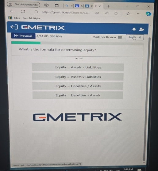 No sincronizando C1 C C × +
https://gmetrix.net/Courses/Co... aあ ---
a Tibia - Free Multipla...
GMETRIX
|← Previous 4/14 (ID: 398104) Mark For Review Ne →
What is the formula for determining equity?
Equity = Assets - Liabilities
Equity = Assets x Liabilities
Equity = Liabilities / Assets
Equity = Liabilities - Assets
GMETRIX
javascript_doPostBack('ct100$contentMain$nextButton','')
PM