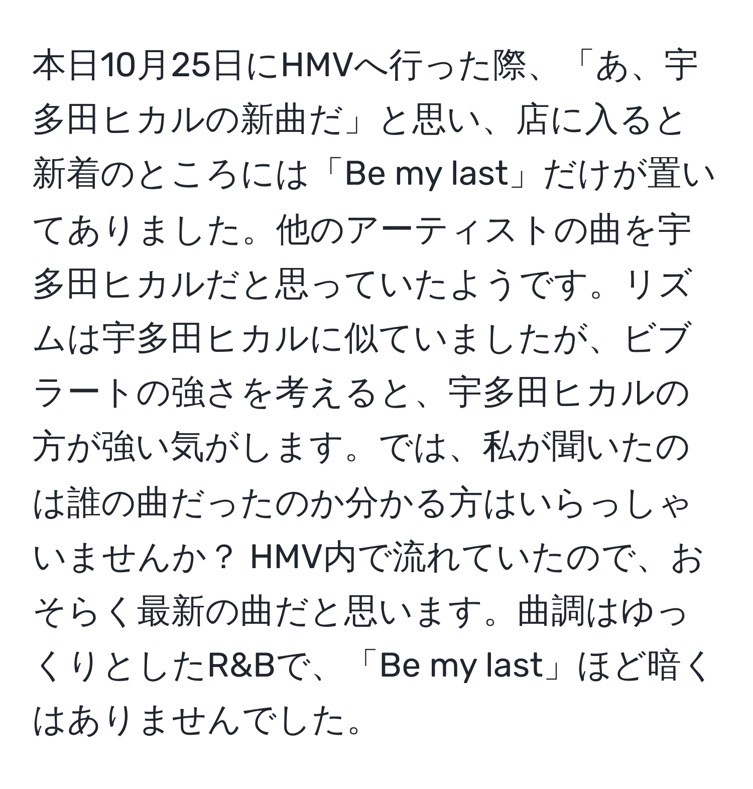 本日10月25日にHMVへ行った際、「あ、宇多田ヒカルの新曲だ」と思い、店に入ると新着のところには「Be my last」だけが置いてありました。他のアーティストの曲を宇多田ヒカルだと思っていたようです。リズムは宇多田ヒカルに似ていましたが、ビブラートの強さを考えると、宇多田ヒカルの方が強い気がします。では、私が聞いたのは誰の曲だったのか分かる方はいらっしゃいませんか？ HMV内で流れていたので、おそらく最新の曲だと思います。曲調はゆっくりとしたR&Bで、「Be my last」ほど暗くはありませんでした。