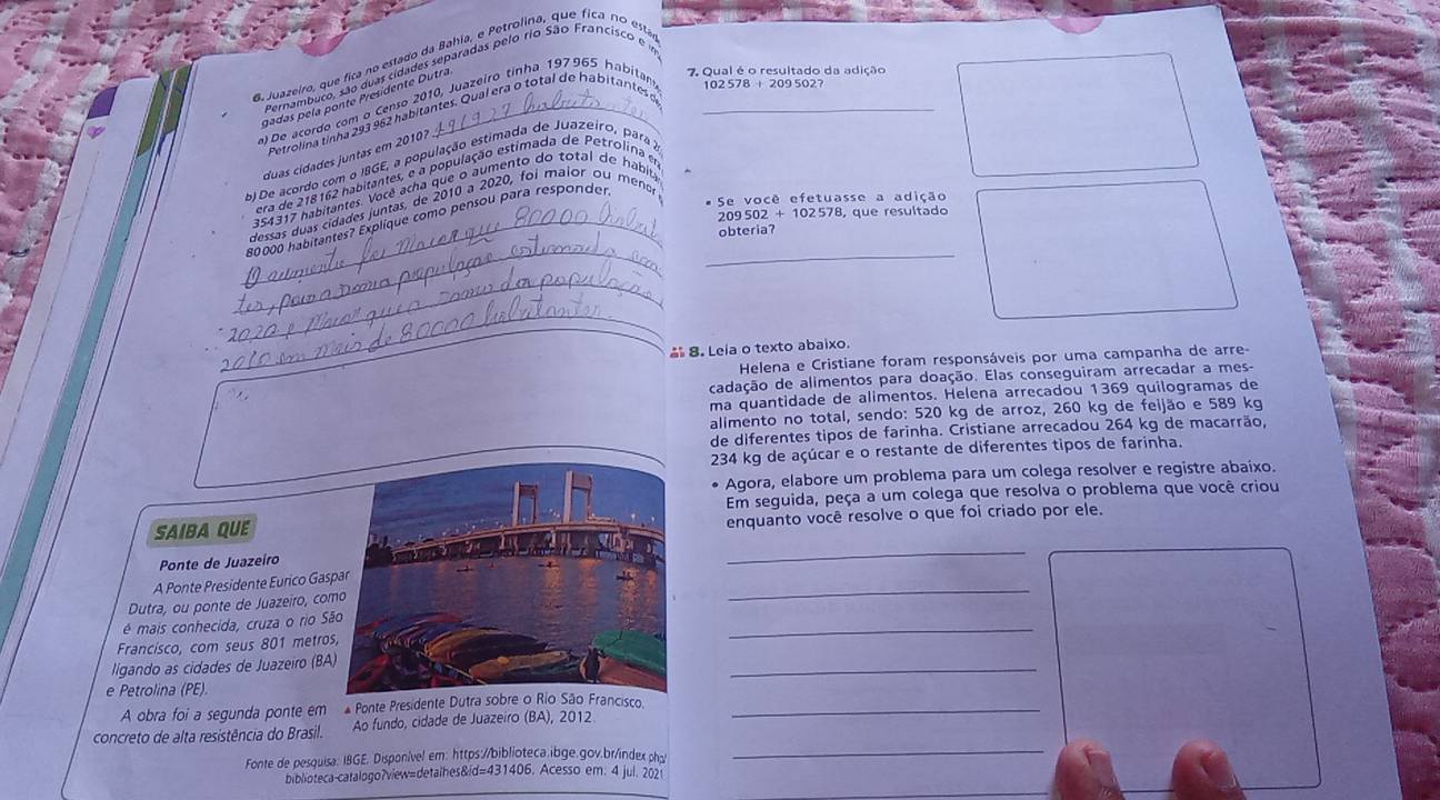 gadas pela ponte Presidente Dutra
7. Qual é o resultado da adição
De acordo com o Censo 2010, Juazeiro tinha 197965 habitan _102 578 + 209 502?
Petrolina tinha 293 962 habitantes. Qual era o total de habitantes
duas cídades juntas em 20107
b) De acordo com o IBGE, a população estimada de Juazeiro, para a
era de 218162 habitantes, e a população estimada de Petrolina em
354317 habitantes. Você acha que o aumento do total de habita
dessas duas cidades juntas, de 2010 a 2020, foi maior ou menor
# Se você efetuasse a adição
209 S02 8, que resultado
_80000 habitantes? Explique como pensou para responder.
obteria?
_
_
_
_
 8. Leia o texto abaixo.
Helena e Cristiane foram responsáveis por uma campanha de arre-
cadação de alimentos para doação. Elas conseguiram arrecadar a mes-
ma quantidade de alimentos. Helena arrecadou 1369 quilogramas de
alimento no total, sendo: 520 kg de arroz, 260 kg de feijão e 589 kg
de diferentes tipos de farinha. Cristiane arrecadou 264 kg de macarrão,
234 kg de açúcar e o restante de diferentes tipos de farinha.
Agora, elabore um problema para um colega resolver e registre abaixo.
Em seguida, peça a um colega que resolva o problema que você criou
SAIBA QUEenquanto você resolve o que foi criado por ele.
Ponte de Juazeiro
_
A Ponte Presidente Eurico Gas
Dutra, ou ponte de Juazeiro, co
_
é mais conhecida, cruza o rio S
Francisco, com seus 801 metro
_
_
ligando as cidades de Juazeiro (BA
e Petrolina (PE)
A obra foi a segunda ponte em * Ponte Presidente Disco._
concreto de alta resistência do Brasil. Ao fundo, cidade de Juazeiro (BA), 2012
Fonte de pesquisa: IBGE. Disponível em: https://biblioteca.ibge.gov.br/index ph
_
biblioteca-catalogo?view=detalhes&id=431406. Acesso em. 4 jul. 2021