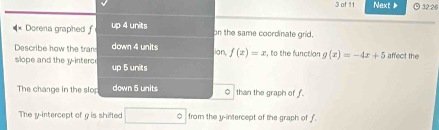 of 11 Next ▶ 0 32:26 
× Dorena graphed f up 4 units on the same coordinate grid. 
Describe how the tran down 4 units ion, f(x)=x , to the function g(x)=-4x+5 affect the 
slope and the y -interce up 5 units
The change in the slop down 5 units than the graph of f. 
The y-intercept of g is shifted □° from the y-intercept of the graph of f.