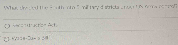 What divided the South into 5 military districts under US Army control?
Reconstruction Acts
Wade-Davis Bill