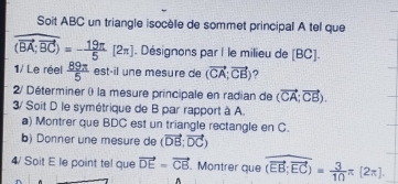 Soit ABC un triangle isocèle de sommet principal A tel que
overline (overline BA;overline BC)=- 19π /5 [2π ]. Désignons par I le milieu de [BC]. 
1/ Le réel  89π /5  estáil une mesure de (vector CA;vector CB) ? 
2/ Déterminer () la mesure principale en radian de (vector CA;vector CB). 
3/ Soit D le symétrique de B par rapport à A. 
a) Montrer que BDC est un triangle rectangle en C. 
b) Donner une mesure de (vector DB;vector DC)
4/ Soit E le point tel que vector DE=vector CB Montrer que overline (overline EB;overline EC)= 3/10 π [2π ].