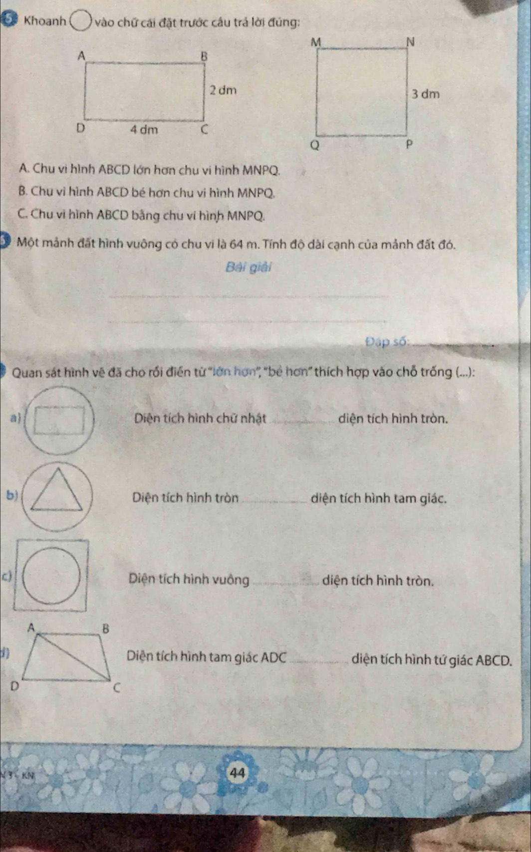 Khoanh * vào chữ cái đặt trước câu trả lời đúng:
A. Chu vi hình ABCD lớn hơn chu vi hình MNPQ.
B. Chu vi hình ABCD bé hơn chu vị hình MNPQ.
C. Chu vi hình ABCD bằng chu vi hình MNPQ.
Một mảnh đất hình vuông có chu vi là 64 m. Tính độ dài cạnh của mảnh đất đó.
Bài giải
_
_
Đập số:_
Quan sát hình vệ đã cho rối điễn từ "lớn hơn', "bê hơn” thích hợp vào chỗ trống (...):
Diện tích hình chữ nhật_ diện tích hình tròn.
Diện tích hình tròn _diện tích hình tam giác.
c)Diện tích hình vuông_ diện tích hình tròn.
Diện tích hình tam giác ADC _ diện tích hình tứ giác ABCD.
4 3 KN
44