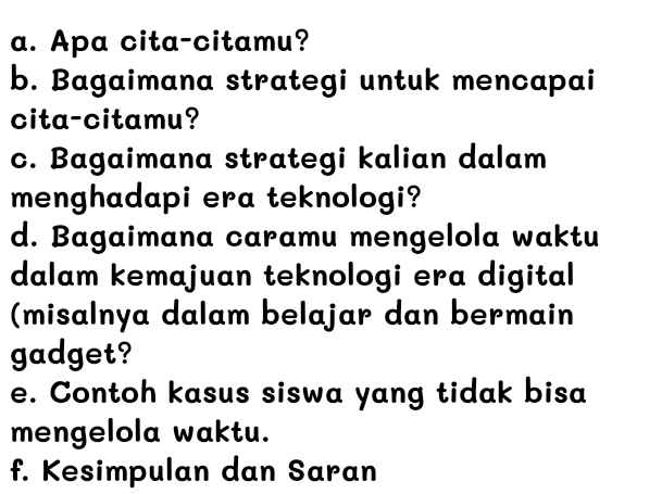 Apa cita-citamu? 
b. Bagaimana strategi untuk mencapai 
cita-citamu? 
c. Bagaimana strategi kalian dalam 
menghadapi era teknologi? 
d. Bagaimana caramu mengelola waktu 
dalam kemajuan teknologi era digital 
(misalnya dalam belajar dan bermain 
gadget? 
e. Contoh kasus siswa yang tidak bisa 
mengelola waktu. 
f. Kesimpulan dan Saran