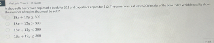 A shop sells hardcover copies of a book for $18 and paperback copies for $12. The owner wants at least $300 in sales of the book today. Which inequality shows
the number of copies that must be sold?
18x+12y≤ 300
18x+12y>300
18x+12y<300</tex>
18x+12y≥ 300
Next