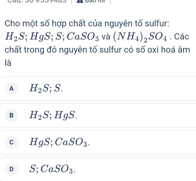 Cho một số hợp chất của nguyên tố sulfur:
H_2S; HgS; S; CaSO_3 và (NH_4)_2SO_4. Các
chất trong đó nguyên tố sulfur có số oxi hoá âm
là
A H_2S; S.
B H_2S; HgS.
C HgS; CaSO_3.
D S; CaSO_3.