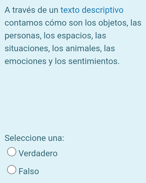 A través de un texto descriptivo
contamos cómo son los objetos, las
personas, los espacios, las
situaciones, los animales, las
emociones y los sentimientos.
Seleccione una:
Verdadero
Falso