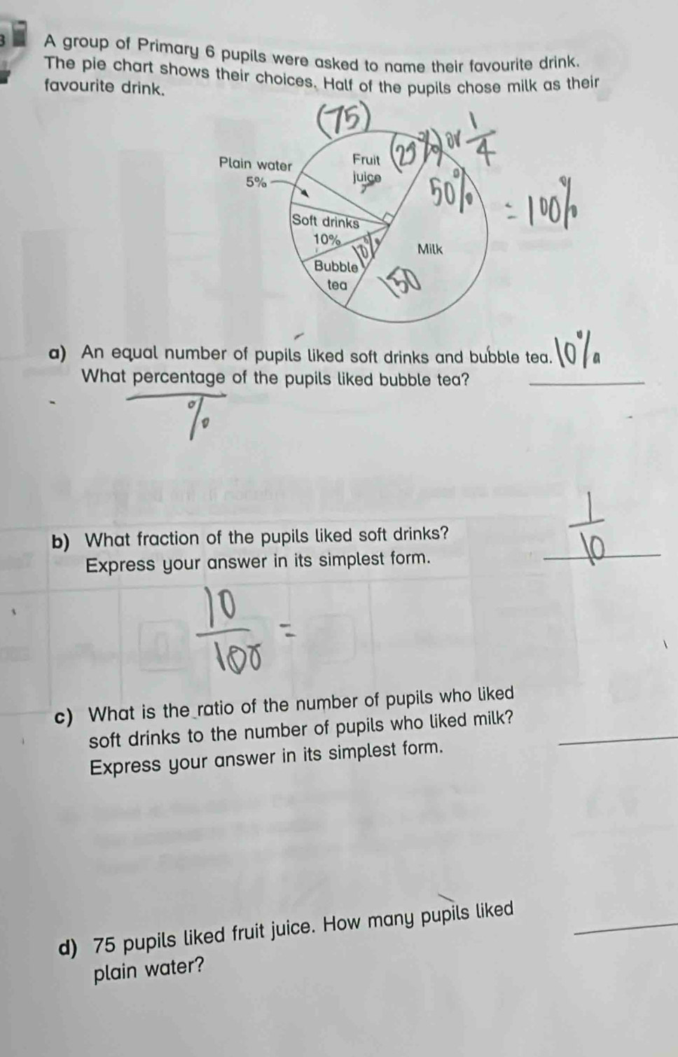 A group of Primary 6 pupils were asked to name their favourite drink. 
The pie chart shows their choices. Half of the pupils chose milk as their 
favourite drink. 
a) An equal number of pupils liked soft drinks and bubble tea. 
What percentage of the pupils liked bubble tea?_ 
_ 
b) What fraction of the pupils liked soft drinks? 
Express your answer in its simplest form. 
c) What is the ratio of the number of pupils who liked 
soft drinks to the number of pupils who liked milk?_ 
Express your answer in its simplest form. 
d) 75 pupils liked fruit juice. How many pupils liked_ 
plain water?