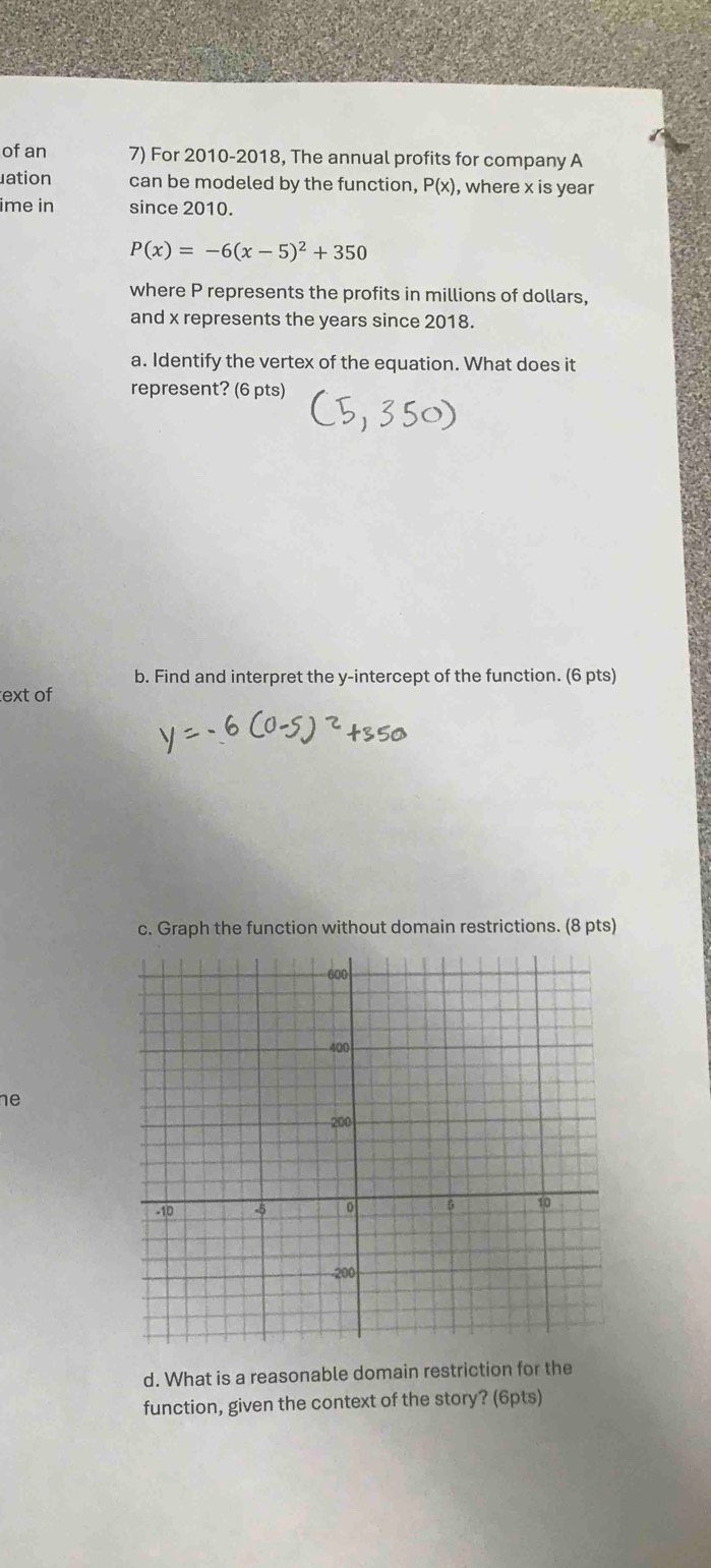 of an 7) For 2010-2018, The annual profits for company A 
ation can be modeled by the function, P(x) , where x is year
ime in since 2010.
P(x)=-6(x-5)^2+350
where P represents the profits in millions of dollars, 
and x represents the years since 2018. 
a. Identify the vertex of the equation. What does it 
represent? (6 pts) 
b. Find and interpret the y-intercept of the function. (6 pts) 
text of 
c. Graph the function without domain restrictions. (8 pts) 
he 
d. What is a reasonable domain restriction for the 
function, given the context of the story? (6pts)