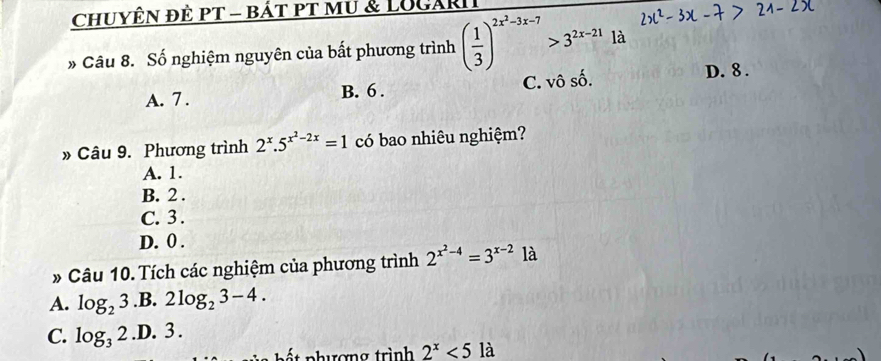 CHUYÊN đÈ PT - báT PT MU & LUGARI
» Câu 8. Số nghiệm nguyên của bất phương trình ( 1/3 )^2x^2-3x-7>3^(2x-21) là
A. 7. B. 6. C. vô số. D. 8.
» Câu 9. Phương trình 2^x.5^(x^2)-2x=1 có bao nhiêu nghiệm?
A. 1.
B. 2.
C. 3.
D. 0.
» Câu 10. Tích các nghiệm của phương trình 2^(x^2)-4=3^(x-2)1a
A. log _23 .B. 2log _23-4.
C. log _32 .D. 3.
p ế t phượng trình 2^x<5</tex> là