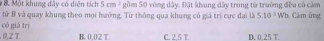 1 8. Một khung dây có diện tích 5cm^2 gồm 50 vòng dây. Đặt khung dây trong từ trường đều có cảm
từ B và quay khung theo mọi hướng. Từ thông qua khung có giá trị cực đại là 5.10^(-3)Wb. Cảm ứng
có giá trị
_ ^circ  B. 0,02 T. C. 2,5 T. D. 0,25 T.
.