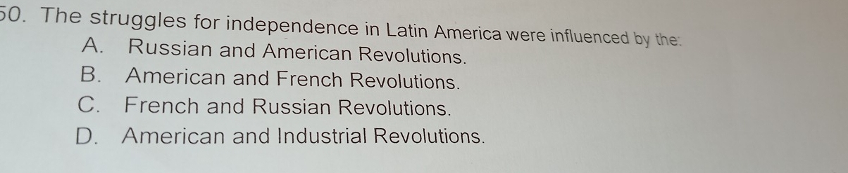 The struggles for independence in Latin America were influenced by the
A. Russian and American Revolutions.
B. American and French Revolutions.
C. French and Russian Revolutions.
D. American and Industrial Revolutions.