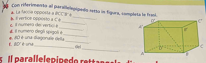 Con riferimento al parallelepipedo retto in figura, completa le frasi.
_
a. La faccia opposta a BCC’B’ è
_
b. Il vertice opposto a C è
.
c. Il numero dei verticiè_ 
_
d. Il numero degli spigoli è .
_
e. BD è una diagonale della .
f. BD' è una  .
_
_del
. 
l parallelepipedo rettang