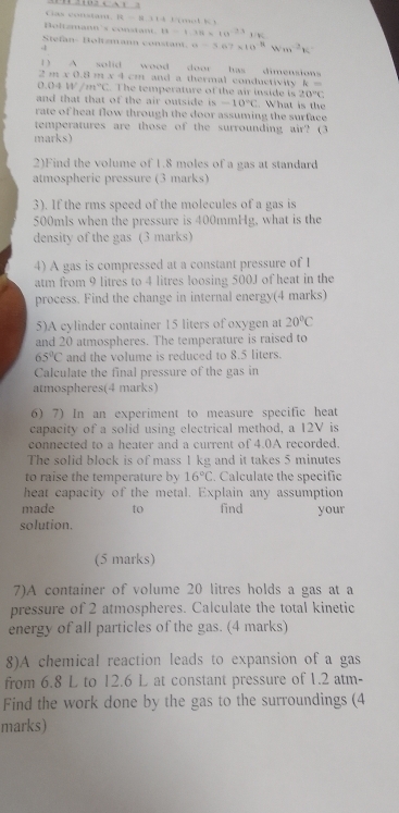 as conam, R   R 314 L r mo l  K 
Befm's co 8=1.31.311=10^(-23)1110
Stefan- Boltsmann constant. a=3.67* 10^(-8)Wm^(-2)K
3
1 ) A solid wood door has  dimensions
2m* 0.8m* 4cm n d a thermal conductiv ity . A=
0.04W/m°C. The temperature of the air inside  is 20°C
and that that of the air outside is -10°C. What is the
rate of heat flow through the door assuming the surface 
temperatures are those of the surrounding air? (3
marks)
2)Find the volume of 1.8 moles of a gas at standard
atmospheric pressure (3 marks)
3). If the rms speed of the molecules of a gas is
500mls when the pressure is 400mmHg, what is the
density of the gas (3 marks)
4) A gas is compressed at a constant pressure of 1
atm from 9 litres to 4 litres loosing 500J of heat in the
process. Find the change in internal energy(4 marks)
5)A cylinder container 15 liters of oxygen at 20°C
and 20 atmospheres. The temperature is raised to
65°C and the volume is reduced to 8.5 liters.
Calculate the final pressure of the gas in
atmospheres(4 marks)
6) 7) In an experiment to measure specific heat
capacity of a solid using electrical method, a 12V is
connected to a heater and a current of 4.0A recorded.
The solid block is of mass 1 kg and it takes 5 minutes
to raise the temperature by 16°C. Calculate the specific
heat capacity of the metal. Explain any assumption
made to find your
solution.
(5 marks)
7)A container of volume 20 litres holds a gas at a
pressure of 2 atmospheres. Calculate the total kinetic
energy of all particles of the gas. (4 marks)
8)A chemical reaction leads to expansion of a gas
from 6.8 L to 12.6 L at constant pressure of 1.2 atm-
Find the work done by the gas to the surroundings (4
marks)