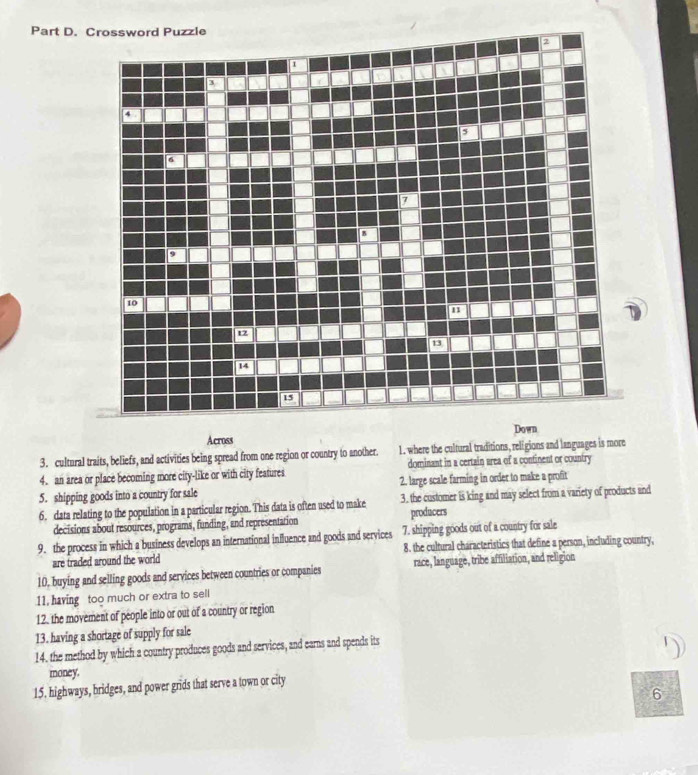 Across Down
3. cultural traits, beliefs, and activities being spread from one region or country to another. 1. where the cultural traditions, religions and languages is more
4. an area or place becoming more city-like or with city features dominant in a certain area of a continent or country
5. shipping goods into a country for sale 2. large scale farming in order to make a profit
6. data relating to the population in a particular region. This data is often used to make 3. the customer is king and may select from a variety of products and
decisions about resources, programs, funding, and representation producers
9. the process in which a business develops an international influence and goods and services 7. shipping goods out of a country for sale
are traded around the world 8. the cultural characteristics that define a person, including country,
10, buying and selling goods and services between countries or companies race, language, tribe affiliation, and religion
11, having too much or extra to sell
12, the movement of people into or out of a country or region
13. having a shortage of supply for sale
14. the method by which a country produces goods and services, and earns and spends its
money.
15. highways, bridges, and power grids that serve a town or city
6