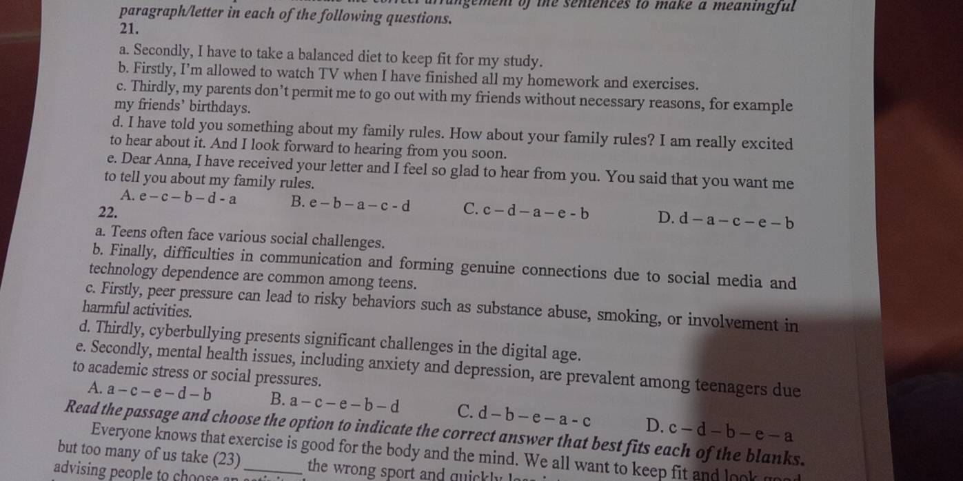 Tangement of the sentences to make a meaningful
paragraph/letter in each of the following questions.
21.
a. Secondly, I have to take a balanced diet to keep fit for my study.
b. Firstly, I’m allowed to watch TV when I have finished all my homework and exercises.
c. Thirdly, my parents don’t permit me to go out with my friends without necessary reasons, for example
my friends’ birthdays.
d. I have told you something about my family rules. How about your family rules? I am really excited
to hear about it. And I look forward to hearing from you soon.
e. Dear Anna, I have received your letter and I feel so glad to hear from you. You said that you want me
to tell you about my family rules.
A. e-c-b-d-a B. e-b-a-c-d C.
22. c-d-a-e-b D. d-a-c-e-b
a. Teens often face various social challenges.
b. Finally, difficulties in communication and forming genuine connections due to social media and
technology dependence are common among teens.
c. Firstly, peer pressure can lead to risky behaviors such as substance abuse, smoking, or involvement in
harmful activities.
d. Thirdly, cyberbullying presents significant challenges in the digital age.
e. Secondly, mental health issues, including anxiety and depression, are prevalent among teenagers due
to academic stress or social pressures.
A. a-c-e-d-b B. a-c-e-b-d C. d-b-e-a-c D.
Read the passage and choose the option to indicate the correct answer that best fits each of the blanks. c-d-b-e-a
Everyone knows that exercise is good for the body and the mind. We all want to keep fit and look go 
but too many of us take (23) _ the wrong sport and qu ly