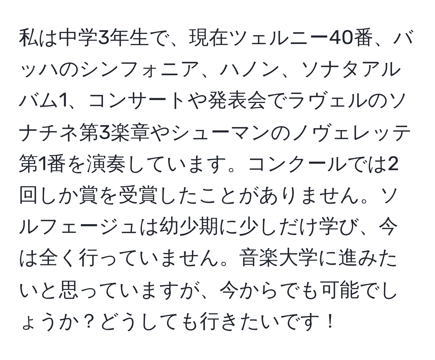 私は中学3年生で、現在ツェルニー40番、バッハのシンフォニア、ハノン、ソナタアルバム1、コンサートや発表会でラヴェルのソナチネ第3楽章やシューマンのノヴェレッテ第1番を演奏しています。コンクールでは2回しか賞を受賞したことがありません。ソルフェージュは幼少期に少しだけ学び、今は全く行っていません。音楽大学に進みたいと思っていますが、今からでも可能でしょうか？どうしても行きたいです！