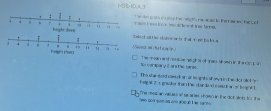 HSS-ID.A.3
The dot piots display the height, rounded to the nearest foot, of
mapie trees from two different tree farms.
et) Select all the statements that must be true.
(Select all that apply.)
height (feet)
The mean and median heights of trees shown in the dot plot
for company 2 are the same.
The standard deviation of heights shown in the dot plot for
height 2 is greater than the standard deviation of height 1.
The median values of salaries shown in the dot plots for the
two companies are about the same.