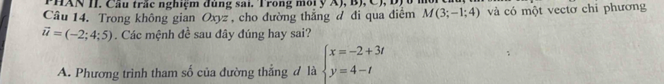 HAN II. Câu trắc nghiệm đủng sai. Trong môi y A), B ), C , D ị 
Câu 14. Trong không gian Oxyz , cho đường thắng đ đi qua điểm M(3;-1;4) và có một vectơ chỉ phương
vector u=(-2;4;5). Các mệnh đề sau đây đúng hay sai?
A. Phương trình tham số của đường thẳng đ là beginarrayl x=-2+3t y=4-tendarray.