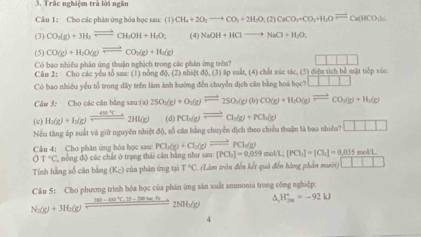 Trăc nghiệm trã lời ngăn
Câu 1: Cho các phân ứng hóa học sau: (1) CH_4+2O_2to CO_2+2H_2O;(2)CaCO_3+CO_2+H_2Oleftharpoons Ca(HCO_3)_2(H_2
(3) CO_2(g)+3H_2leftharpoons CH_3OH+H_2O; (4) NaOH+HClto NaCl+H_2O;
(5) CO(g)+H_2O(g)leftharpoons CO_2(g)+H_2(g)
Có bao nhiêu phản ứng thuận nghịch trong các phản ứng trên?
Cầu 2: Cho các yếu tố sau: (1) nồng độ, (2) nhiệt độ, (3) áp suất, (4) chất xúc tác, (5) diện tích bê mặt tiếp xúc
Có bao nhiêu yếu tố trong dãy trên làm ảnh hưởng đến chuyển dịch cân bằng hoá học? □ □ □
Câu 3: Cho các cân bằng sau:(a) 2SO_2(g)+O_2(g)leftharpoons 2SO_3(g)(b)CO(g)+H_2O(g)leftharpoons CO_2(g)+H_2(g)
(c) H_2(g)+I_2(g)leftharpoons 450°C_to 2HI(g) (d) PCl_5(g)leftharpoons Cl_2(g)+PCl_3(g)
Nếu tăng áp suất và giữ nguyên nhiệt độ, số cân bằng chuyển dịch theo chiều thuận là bao nhiêu? □ □ □
Câu 4: Cho phản ứng hóa học sau: PCl_3(g)+Cl_2(g)leftharpoons PCl_3(g)
partial T°C ', nồng độ các chất ở trạng thái cân bằng như sau: [PCl_3]=0,059mol/L;[PCl_3]=[Cl_2]=0.035mol/L
Tính hằng số cân bằng (K_c) ) của phản ứng tại T°C (Làm trồn đến kết quả đến hãng phần mười) 111
Câu 5: Cho phương trình hỏa học của phản ứng sản xuất ammonia trong công nghiệp:
N_2(g)+3H_2(g)frac 380-450°C,25-200har.Fe2NH_3(g)
△ _rH_(298)°=-92kJ
4