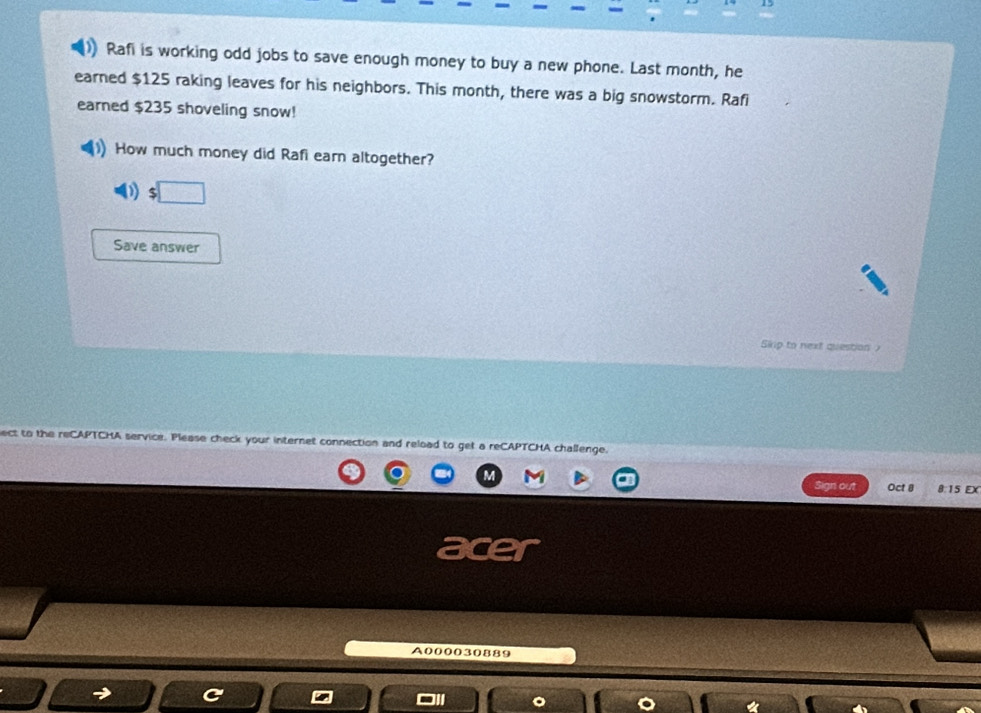 Rafi is working odd jobs to save enough money to buy a new phone. Last month, he 
earned $125 raking leaves for his neighbors. This month, there was a big snowstorm. Rafi 
earned $235 shoveling snow! 
How much money did Rafi earn altogether? 
:□ 
Save answer 
Skrp to next question 
ect to the reCAPTCHA service. Please check your internet connection and reload to get a reCAPTCHA challenge. 
Sign out Oct @ 8:15 EX 
A000030889