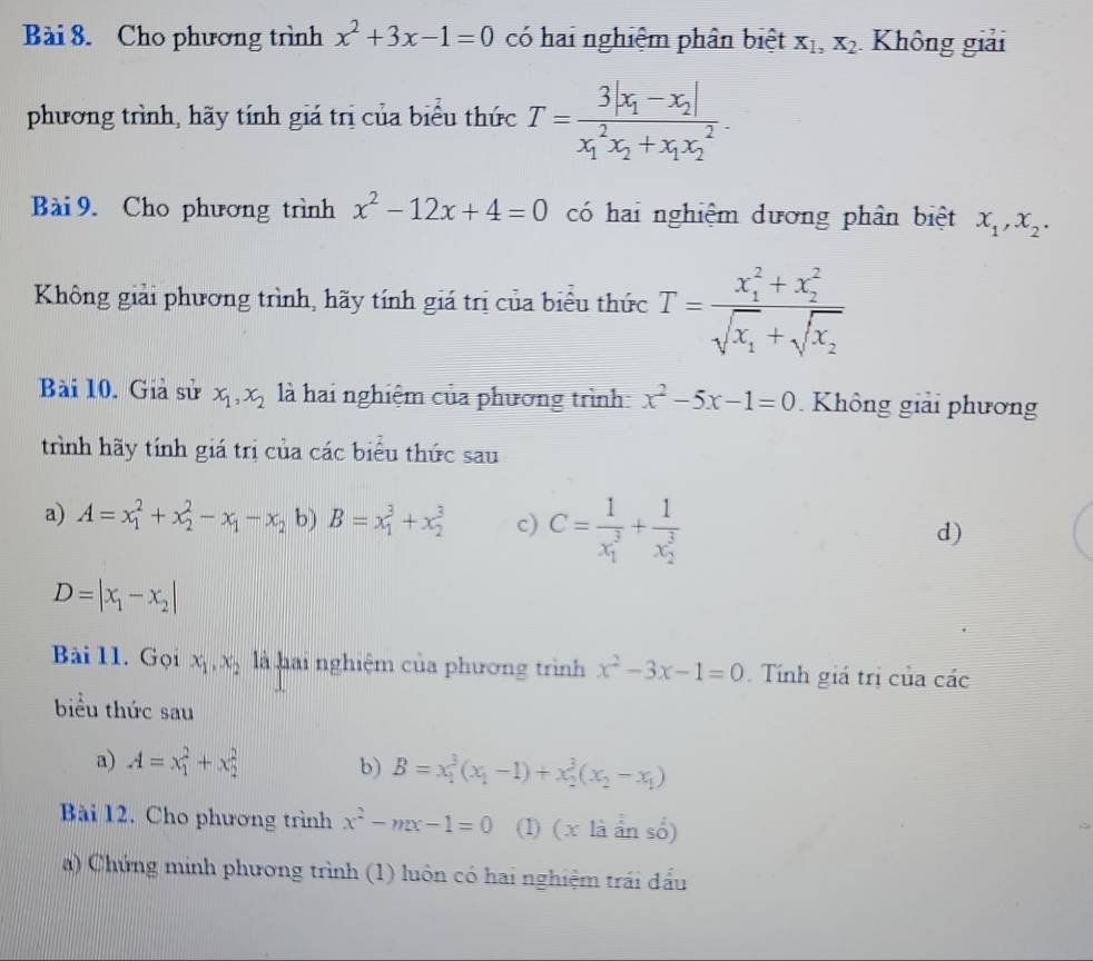 Cho phương trình x^2+3x-1=0 có hai nghiệm phân biệt X_1,X_2 Không giải
phương trình, hãy tính giá trị của biểu thức T=frac 3|x_1-x_2|(x_1)^2x_2+x_1x_2^2.
Bài 9. Cho phương trình x^2-12x+4=0 có hai nghiệm dương phân biệt x_1,x_2.
Không giải phương trình, hãy tính giá trị của biểu thức T=frac (x_1)^2+x_2^2sqrt(x_1)+sqrt(x_2)
Bài 10. Giả sử x_1,x_2 là hai nghiệm của phương trình: x^2-5x-1=0 Không giải phương
trình hãy tính giá trị của các biểu thức sau
a) A=x_1^(2+x_2^2-x_1)-x_2 b) B=x_1^(3+x_2^3 c) C=frac 1)(x_1)^3+frac 1(x_2)^3
d)
D=|x_1-x_2|
Bài 11. Gọi x_1,x_2 là hai nghiệm của phương trình x^2-3x-1=0 Tính giá trị của các
biểu thức sau
a) A=x_1^(2+x_2^2 b) B=x_1^3(x_1)-1)+x_2^(3(x_2)-x_1)
Bài 12. Cho phương trình x^2-mx-1=0 (1) ( x là ân số)
a) Chứng minh phương trình (1) luôn có hai nghiệm trái đấu