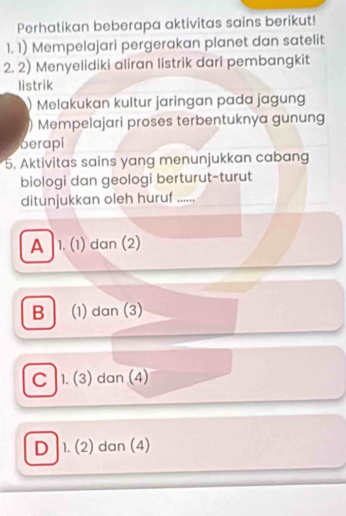 Perhatikan beberapa aktivitas sains berikut!
1. 1) Mempelajari pergerakan planet dan satelit
2. 2) Menyelidiki aliran listrik dari pembangkit
listrik
) Melakukan kultur jaringan pada jagun
Mempelajari proses terbentuknya gunung
berapi
5. Aktivitas sains yang menunjukkan cabang
biologi dan geologi berturut-turut
ditunjukkan oleh huruf ......
A 1. (1) dan (2)
B (1) dan (3)
C 1. (3) dan (4)
D 1. (2) dan (4)