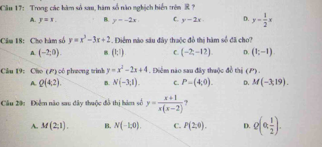 Trong các hàm số sau, hàm số nào nghịch biến trênR ?
A. y=x. B. y--2x. C. y-2x. D. y= 1/2 x
Câu 18: Cho hàm số y=x^3-3x+2. Điểm nào sâu đây thuộc đồ thị hàm : 1 đã cho?
A. (-2;0). B. (1;1). C. (-2;-12). D. (1;-1). 
Câu 19: Cho (P) có phương trình y=x^2-2x+4 Điểm nào sau đây thuộc 9 Z_2 thị (P).
A. Q(4;2). N(-3;1). C. P=(4;0). D. M(-3;19). 
B.
Câu 20: Điểm nào sau đây thuộc đồ thị hàm số y= (x+1)/x(x-2)  ?
A. M(2;1). B. N(-1;0). C. P(2;0). D. Q(0; 1/2 ).