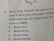 Benua yang menjadi satu-satunya wi-
layah di Bumi yang merupakan tempat
bertemunya tiga jallur pegunungan be-
sar dunia adalah ...
A. Benua Asia
B. Benua Afrika
C. Benua Eropa
D. Benua Amerika