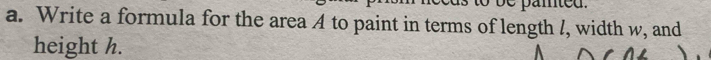 amted . 
a. Write a formula for the area A to paint in terms of length /, width w, and 
height h.