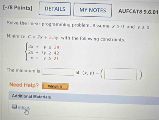 [−/8 Points] DETAILS MY NOTES AUFCAT8 9.6.01 
Solve the linear programming problem. Assume x≥ 0 and y≥ 0. 
Minimize C=7x+3.5y with the following constraints.
beginarrayl 3x+y≥ 39 2x+7y≥ 42 x+y≥ 21endarray.
The minimum is □ at (x,y)=(□ ). 
Need Help? Watch It 
Additional Materials 
eBopk