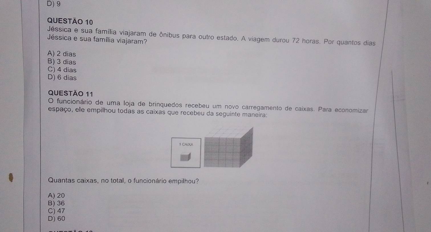 D) 9
QUESTÃo 10
Jéssica e sua família viajaram de ônibus para outro estado. A viagem durou 72 horas. Por quantos dias
Jéssica e sua família viajaram?
A) 2 dias
B) 3 dias
C) 4 dias
D) 6 dias
QUESTÃO 11
O funcionário de uma loja de brinquedos recebeu um novo carregamento de caixas. Para economizar
espaço, ele empilhou todas as caixas que recebeu da seguinte maneira:
1 CAIXA
Quantas caixas, no total, o funcionário empilhou?
A) 20
B) 36
C) 47
D) 60