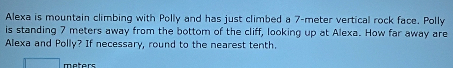 Alexa is mountain climbing with Polly and has just climbed a 7-meter vertical rock face. Polly 
is standing 7 meters away from the bottom of the cliff, looking up at Alexa. How far away are 
Alexa and Polly? If necessary, round to the nearest tenth.
meters