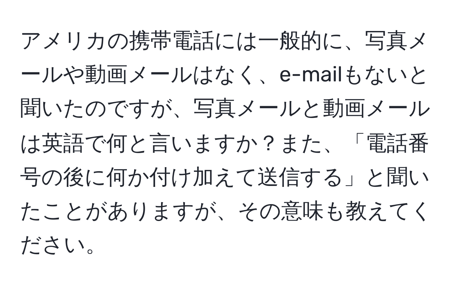 アメリカの携帯電話には一般的に、写真メールや動画メールはなく、e-mailもないと聞いたのですが、写真メールと動画メールは英語で何と言いますか？また、「電話番号の後に何か付け加えて送信する」と聞いたことがありますが、その意味も教えてください。