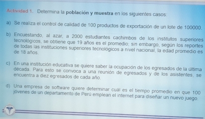 Actividad 1. Determina la población y muestra en los siguientes casos: 
a) Se realiza el control de calidad de 100 productos de exportación de un lote de 100000. 
b) Encuestando, al azar, a 2000 estudiantes cachimbos de los institutos superiores 
tecnológicos, se obtiene que 19 años es el promedio; sin embargo, según los reportes 
de todas las instituciones superiores tecnológicos a nível nacional, la edad promedio es 
de 18 años. 
c) En una institución educativa se quiere saber la ocupación de los egresados de la última 
década. Para esto se convoca a una reunión de egresados y de los asistentes, se 
encuentra a diez egresados de cada año. 
d) Una empresa de software quiere determinar cuál es el tiempo promedio en que 100
jóvenes de un departamento de Perú emplean el internet para diseñar un nuevo juego.