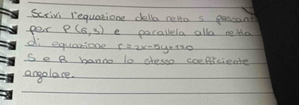 Scrivi iequatione della reto s passant 
per P(6,3) e parallela alla reta 
d. equarione r=2x-5y+1=0
Se R hanno lo stesso coefficiente 
angolare.