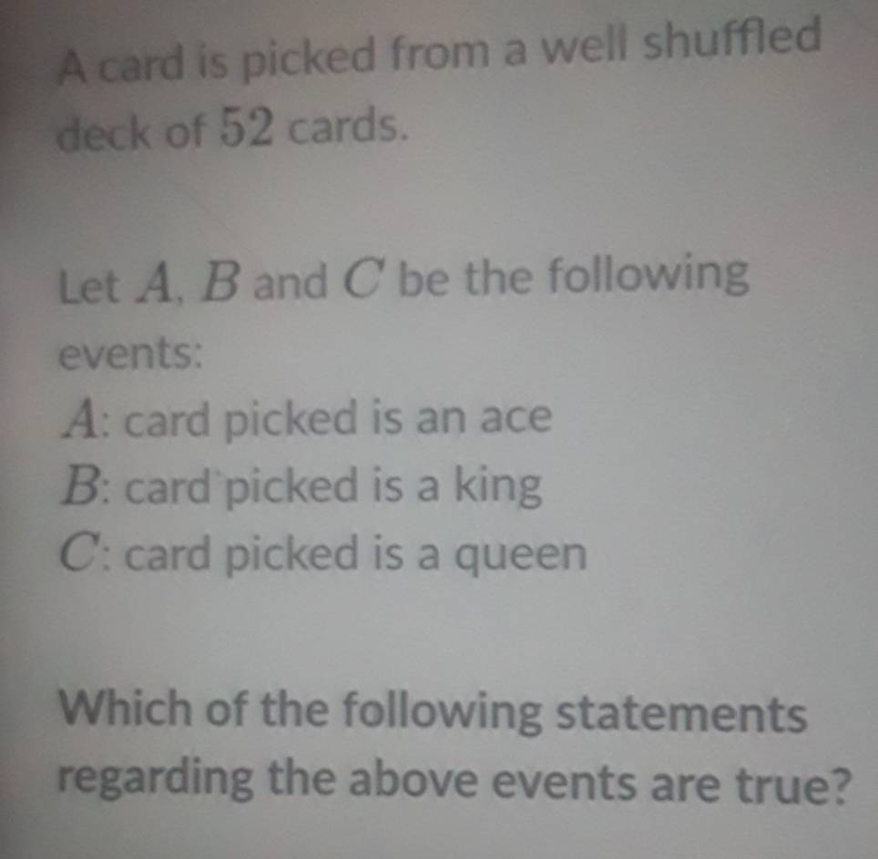 A card is picked from a well shuffled 
deck of 52 cards. 
Let A, B and C be the following 
events: 
A: card picked is an ace 
B: card picked is a king 
C: card picked is a queen 
Which of the following statements 
regarding the above events are true?