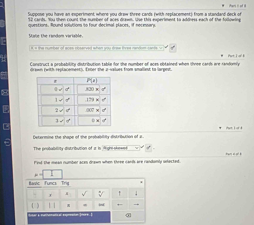 Suppose you have an experiment where you draw three cards (with replacement) from a standard deck of
52 cards. You then count the number of aces drawn. Use this experiment to address each of the following
questions. Round solutions to four decimal places, if necessary.
State the random variable.
overline X= the number of aces observed when you draw three random cards sigma^6
Part 2 of 8
a
Construct a probability distribution table for the number of aces obtained when three cards are randomly
drawn (with replacement). Enter the æ-values from smallest to largest.
Part 3 of 8
Determine the shape of the probability distribution of x.
The probability distribution of x is Right-skewed sigma°
Part 4 of 8
Find the mean number aces drawn when three cards are randomly selected.
mu =□
Basic Funcs Trig
×
x x sqrt() sqrt[n]() ↑ downarrow
( ) π ∞ DNE
Enter a mathematical expression [more..]
