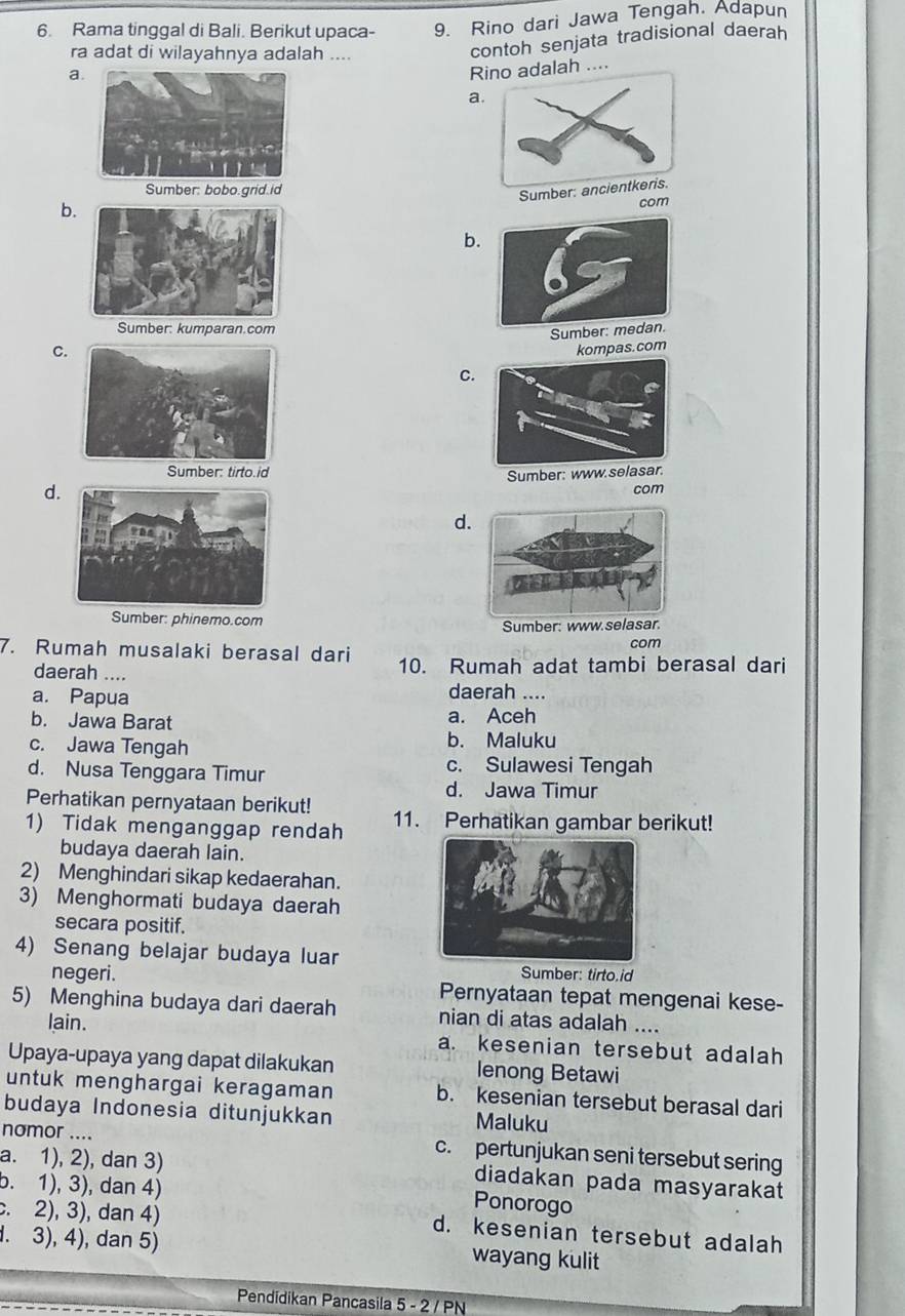 Rama tinggal di Bali. Berikut upaca- 9. Rino dari Jawa Tengah. Adapun
ra adat di wilayahnya adalah ....
contoh senjata tradisional daerah
a.
Rno adalah ....
a
Sumber: bobo.grid.id
b.
com
b.
Sumber: kumparan.com
Sumb
C. kompas.com
C.
Sumber: tirto.id
d.Sumber: www.selasar.
com
d.
Sumber: phinemo.com
Sumber: www.s
com
7. Rumah musalaki berasal dari 10. Rumah adat tambi berasal dari
daerah ....
a. Papua daerah ....
b. Jawa Barat a. Aceh
c. Jawa Tengah b. Maluku
d. Nusa Tenggara Timur c. Sulawesi Tengah
d. Jawa Timur
Perhatikan pernyataan berikut!
1) Tidak menganggap rendah 11. Perhatikan gambar berikut!
budaya daerah lain.
2) Menghindari sikap kedaerahan.
3) Menghormati budaya daerah
secara positif.
4) Senang belajar budaya luarSumber: tirto.id
negeri. Pernyataan tepat mengenai kese-
5) Menghina budaya dari daerah nian di atas adalah ....
lain. a. kesenian tersebut adalah
Upaya-upaya yang dapat dilakukan lenong Betawi
untuk menghargai keragaman b. kesenian tersebut berasal dari
budaya Indonesia ditunjukkan Maluku
nomor .... c. pertunjukan seni tersebut sering
a. 1), 2), dan 3) diadakan pada masyarakat
b. 1), 3), dan 4)
c. 2), 3), dan 4)
Ponorogo
d. kesenian tersebut adalah. 3), 4), dan 5) wayang kulit
Pendidikan Pancasila 5 - 2 / PN