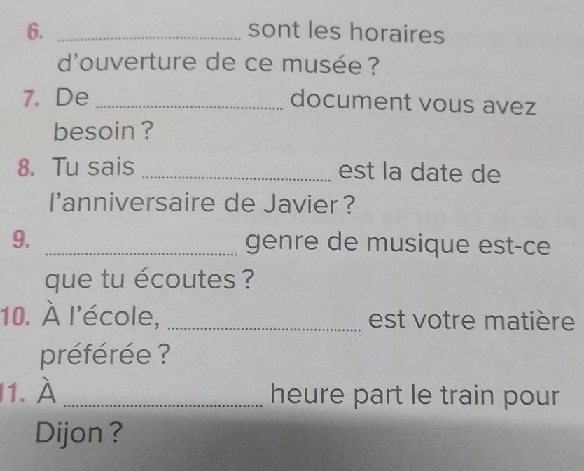 sont les horaires 
d'ouverture de ce musée ? 
7. De_ 
document vous avez 
besoin ? 
8. Tu sais _est la date de 
I'anniversaire de Javier? 
9. _genre de musique est-ce 
que tu écoutes ? 
10. À l'école, _est votre matière 
préférée ? 
1. À _heure part le train pour 
Dijon?