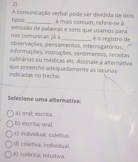 A comunicação verbal pode ser dividida de dois
tipos: _, à mais comum, refere-se à
emissão de palavras e sons que usamos para
nos comunicar. Já a _é o registro de
observações, pensamentos, interrogatórios,
informações, instruções, sentimentos, receitas
culinárias ou médicas etc. Assinale a alternativa
que preenche adequadamente as lacunas
indicadas no trecho.
Selecione uma alternativa:
a) oral; escrita.
b) escrita; oral.
c) individual; coletiva.
d) coletiva; individual.
e) colérica; intuitiva.